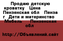 Продаю детскую кроватку › Цена ­ 1 000 - Пензенская обл., Пенза г. Дети и материнство » Мебель   . Пензенская обл.